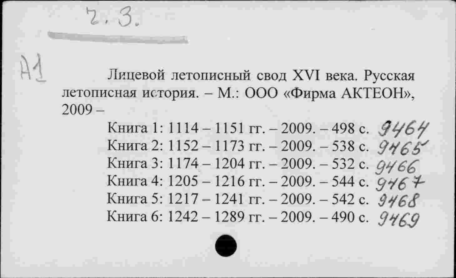 ﻿3.
Лицевой летописный свод XVI века. Русская летописная история. - М.: ООО «Фирма АКТЕОН», 2009-
Книга 1: 1114-1151 гг. - 2009. - 498 с.
Книга 2: 1152 - 1173 гг. - 2009. - 538 с.
Книга 3: 1174 - 1204 гг. - 2009. - 532 с. СјУ6&
Книга 4: 1205 - 1216 гг. - 2009. - 544 с. ^“/6
Книга 5: 1217 - 1241 гг. - 2009. - 542 с.
Книга 6: 1242 - 1289 гг. - 2009. - 490 с.